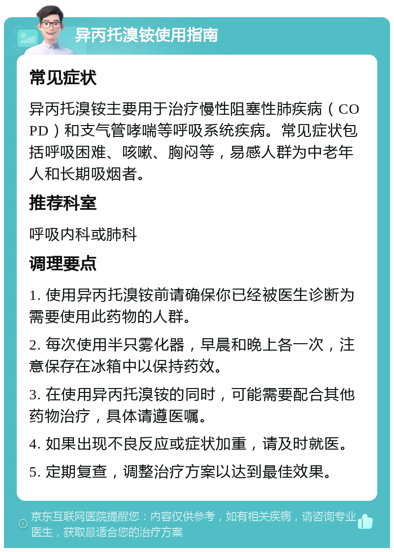 异丙托溴铵使用指南 常见症状 异丙托溴铵主要用于治疗慢性阻塞性肺疾病（COPD）和支气管哮喘等呼吸系统疾病。常见症状包括呼吸困难、咳嗽、胸闷等，易感人群为中老年人和长期吸烟者。 推荐科室 呼吸内科或肺科 调理要点 1. 使用异丙托溴铵前请确保你已经被医生诊断为需要使用此药物的人群。 2. 每次使用半只雾化器，早晨和晚上各一次，注意保存在冰箱中以保持药效。 3. 在使用异丙托溴铵的同时，可能需要配合其他药物治疗，具体请遵医嘱。 4. 如果出现不良反应或症状加重，请及时就医。 5. 定期复查，调整治疗方案以达到最佳效果。