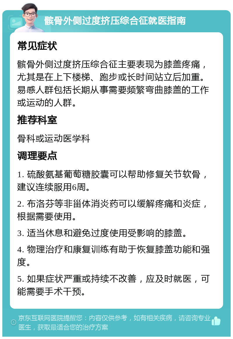 髌骨外侧过度挤压综合征就医指南 常见症状 髌骨外侧过度挤压综合征主要表现为膝盖疼痛，尤其是在上下楼梯、跑步或长时间站立后加重。易感人群包括长期从事需要频繁弯曲膝盖的工作或运动的人群。 推荐科室 骨科或运动医学科 调理要点 1. 硫酸氨基葡萄糖胶囊可以帮助修复关节软骨，建议连续服用6周。 2. 布洛芬等非甾体消炎药可以缓解疼痛和炎症，根据需要使用。 3. 适当休息和避免过度使用受影响的膝盖。 4. 物理治疗和康复训练有助于恢复膝盖功能和强度。 5. 如果症状严重或持续不改善，应及时就医，可能需要手术干预。