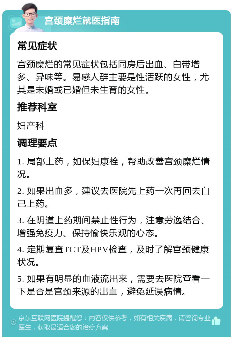 宫颈糜烂就医指南 常见症状 宫颈糜烂的常见症状包括同房后出血、白带增多、异味等。易感人群主要是性活跃的女性，尤其是未婚或已婚但未生育的女性。 推荐科室 妇产科 调理要点 1. 局部上药，如保妇康栓，帮助改善宫颈糜烂情况。 2. 如果出血多，建议去医院先上药一次再回去自己上药。 3. 在阴道上药期间禁止性行为，注意劳逸结合、增强免疫力、保持愉快乐观的心态。 4. 定期复查TCT及HPV检查，及时了解宫颈健康状况。 5. 如果有明显的血液流出来，需要去医院查看一下是否是宫颈来源的出血，避免延误病情。