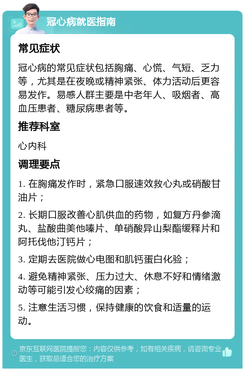 冠心病就医指南 常见症状 冠心病的常见症状包括胸痛、心慌、气短、乏力等，尤其是在夜晚或精神紧张、体力活动后更容易发作。易感人群主要是中老年人、吸烟者、高血压患者、糖尿病患者等。 推荐科室 心内科 调理要点 1. 在胸痛发作时，紧急口服速效救心丸或硝酸甘油片； 2. 长期口服改善心肌供血的药物，如复方丹参滴丸、盐酸曲美他嗪片、单硝酸异山梨酯缓释片和阿托伐他汀钙片； 3. 定期去医院做心电图和肌钙蛋白化验； 4. 避免精神紧张、压力过大、休息不好和情绪激动等可能引发心绞痛的因素； 5. 注意生活习惯，保持健康的饮食和适量的运动。