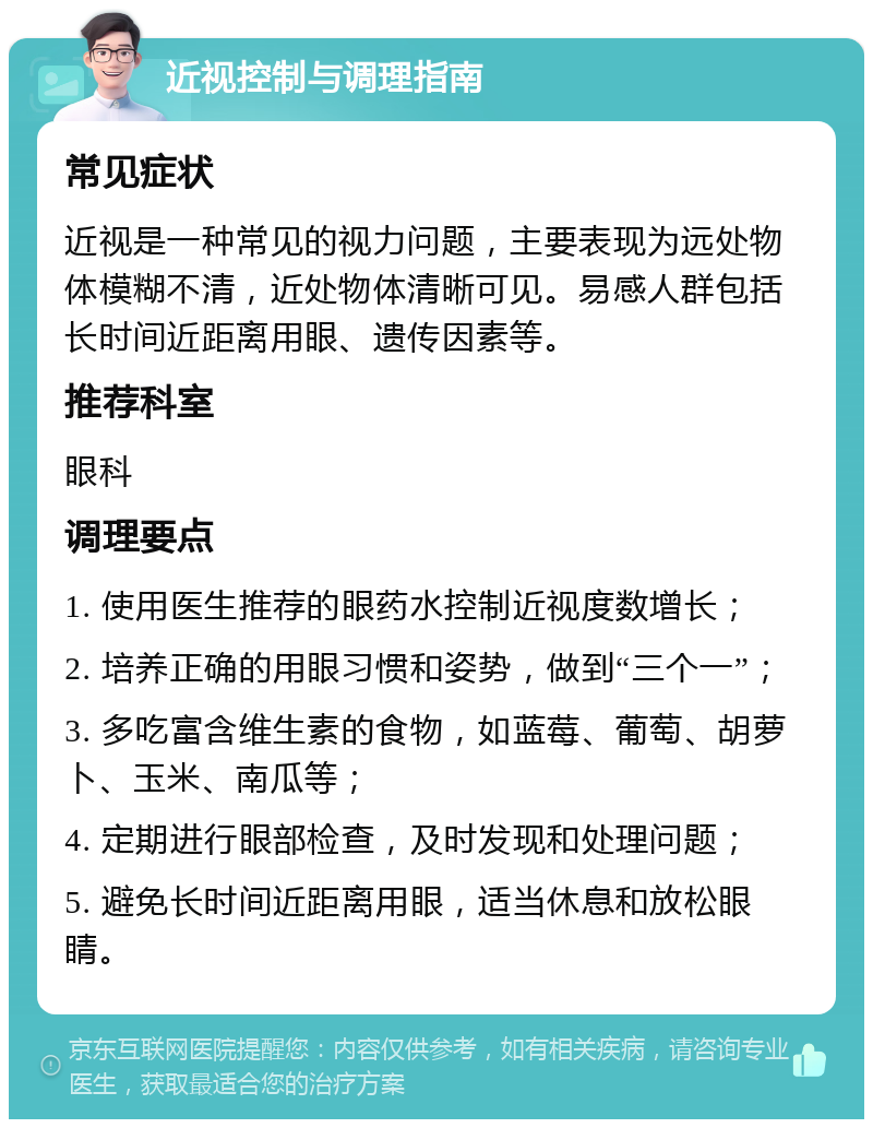 近视控制与调理指南 常见症状 近视是一种常见的视力问题，主要表现为远处物体模糊不清，近处物体清晰可见。易感人群包括长时间近距离用眼、遗传因素等。 推荐科室 眼科 调理要点 1. 使用医生推荐的眼药水控制近视度数增长； 2. 培养正确的用眼习惯和姿势，做到“三个一”； 3. 多吃富含维生素的食物，如蓝莓、葡萄、胡萝卜、玉米、南瓜等； 4. 定期进行眼部检查，及时发现和处理问题； 5. 避免长时间近距离用眼，适当休息和放松眼睛。