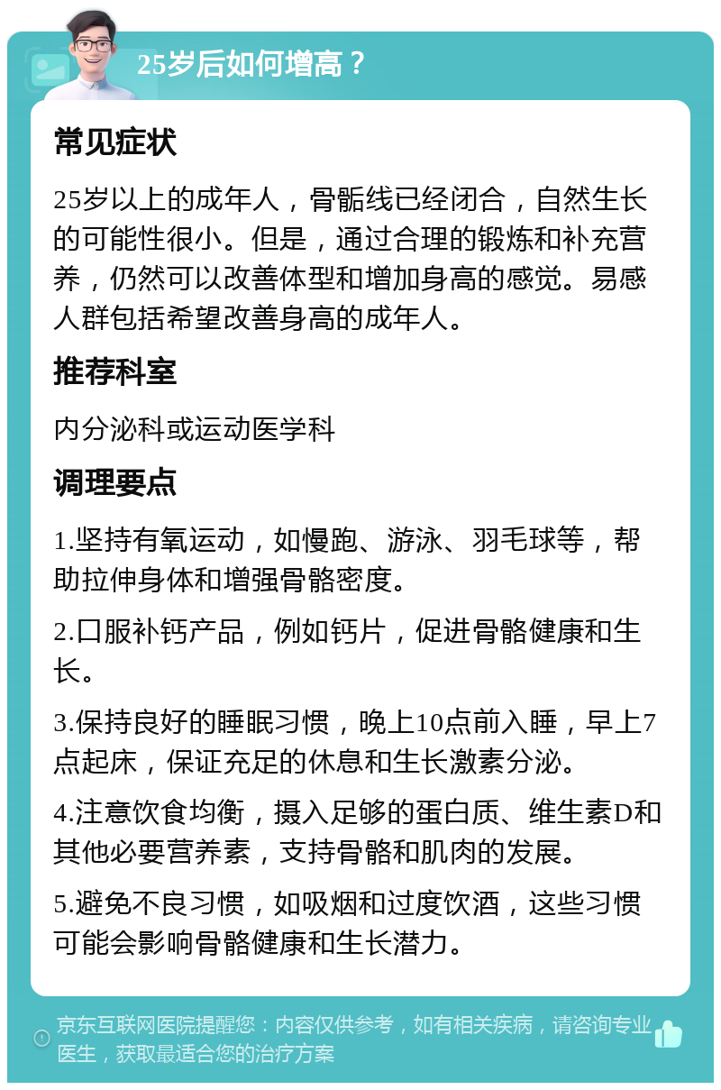 25岁后如何增高？ 常见症状 25岁以上的成年人，骨骺线已经闭合，自然生长的可能性很小。但是，通过合理的锻炼和补充营养，仍然可以改善体型和增加身高的感觉。易感人群包括希望改善身高的成年人。 推荐科室 内分泌科或运动医学科 调理要点 1.坚持有氧运动，如慢跑、游泳、羽毛球等，帮助拉伸身体和增强骨骼密度。 2.口服补钙产品，例如钙片，促进骨骼健康和生长。 3.保持良好的睡眠习惯，晚上10点前入睡，早上7点起床，保证充足的休息和生长激素分泌。 4.注意饮食均衡，摄入足够的蛋白质、维生素D和其他必要营养素，支持骨骼和肌肉的发展。 5.避免不良习惯，如吸烟和过度饮酒，这些习惯可能会影响骨骼健康和生长潜力。