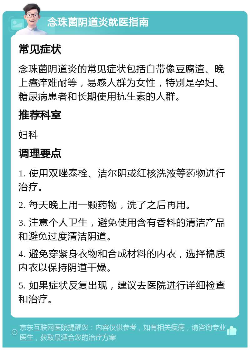 念珠菌阴道炎就医指南 常见症状 念珠菌阴道炎的常见症状包括白带像豆腐渣、晚上瘙痒难耐等，易感人群为女性，特别是孕妇、糖尿病患者和长期使用抗生素的人群。 推荐科室 妇科 调理要点 1. 使用双唑泰栓、洁尔阴或红核洗液等药物进行治疗。 2. 每天晚上用一颗药物，洗了之后再用。 3. 注意个人卫生，避免使用含有香料的清洁产品和避免过度清洁阴道。 4. 避免穿紧身衣物和合成材料的内衣，选择棉质内衣以保持阴道干燥。 5. 如果症状反复出现，建议去医院进行详细检查和治疗。