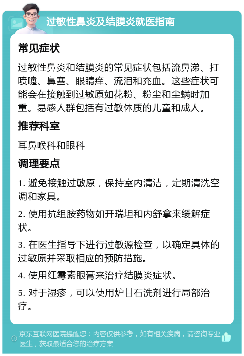 过敏性鼻炎及结膜炎就医指南 常见症状 过敏性鼻炎和结膜炎的常见症状包括流鼻涕、打喷嚏、鼻塞、眼睛痒、流泪和充血。这些症状可能会在接触到过敏原如花粉、粉尘和尘螨时加重。易感人群包括有过敏体质的儿童和成人。 推荐科室 耳鼻喉科和眼科 调理要点 1. 避免接触过敏原，保持室内清洁，定期清洗空调和家具。 2. 使用抗组胺药物如开瑞坦和内舒拿来缓解症状。 3. 在医生指导下进行过敏源检查，以确定具体的过敏原并采取相应的预防措施。 4. 使用红霉素眼膏来治疗结膜炎症状。 5. 对于湿疹，可以使用炉甘石洗剂进行局部治疗。