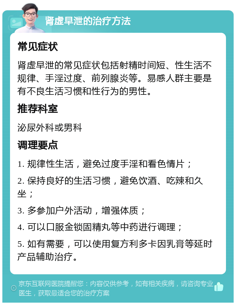 肾虚早泄的治疗方法 常见症状 肾虚早泄的常见症状包括射精时间短、性生活不规律、手淫过度、前列腺炎等。易感人群主要是有不良生活习惯和性行为的男性。 推荐科室 泌尿外科或男科 调理要点 1. 规律性生活，避免过度手淫和看色情片； 2. 保持良好的生活习惯，避免饮酒、吃辣和久坐； 3. 多参加户外活动，增强体质； 4. 可以口服金锁固精丸等中药进行调理； 5. 如有需要，可以使用复方利多卡因乳膏等延时产品辅助治疗。