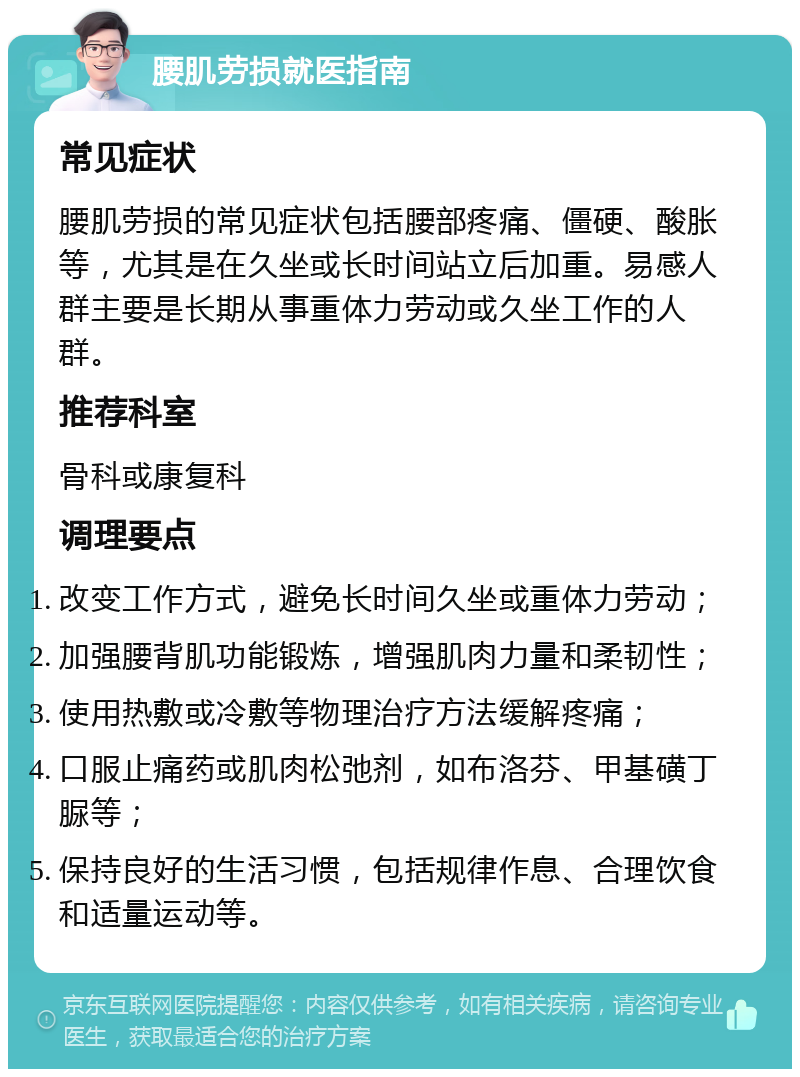 腰肌劳损就医指南 常见症状 腰肌劳损的常见症状包括腰部疼痛、僵硬、酸胀等，尤其是在久坐或长时间站立后加重。易感人群主要是长期从事重体力劳动或久坐工作的人群。 推荐科室 骨科或康复科 调理要点 改变工作方式，避免长时间久坐或重体力劳动； 加强腰背肌功能锻炼，增强肌肉力量和柔韧性； 使用热敷或冷敷等物理治疗方法缓解疼痛； 口服止痛药或肌肉松弛剂，如布洛芬、甲基磺丁脲等； 保持良好的生活习惯，包括规律作息、合理饮食和适量运动等。