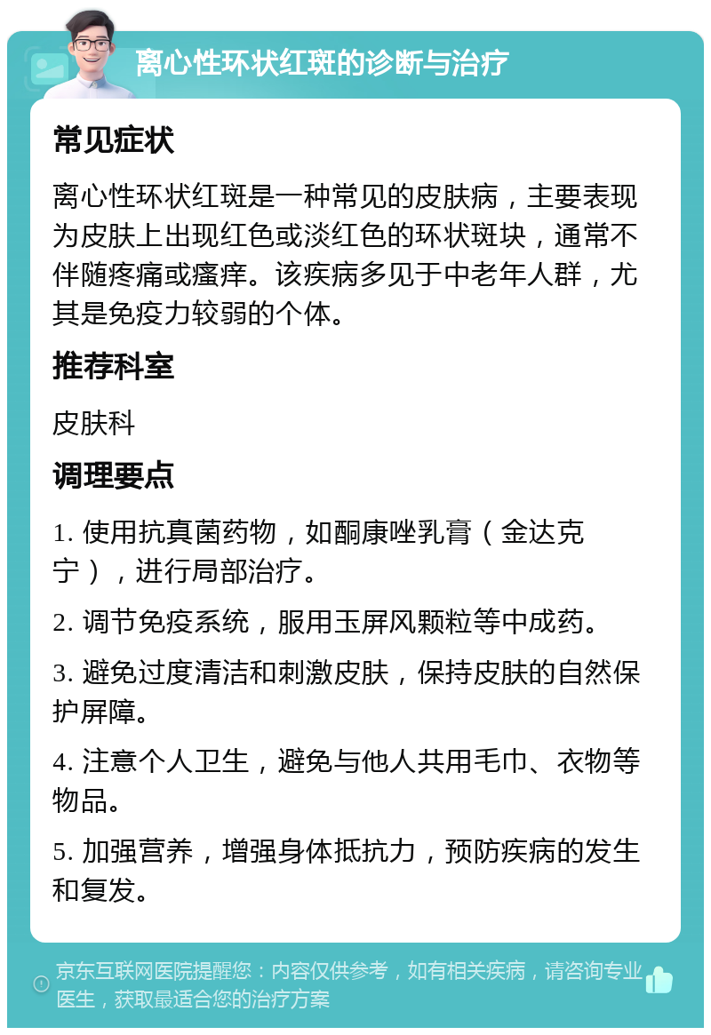 离心性环状红斑的诊断与治疗 常见症状 离心性环状红斑是一种常见的皮肤病，主要表现为皮肤上出现红色或淡红色的环状斑块，通常不伴随疼痛或瘙痒。该疾病多见于中老年人群，尤其是免疫力较弱的个体。 推荐科室 皮肤科 调理要点 1. 使用抗真菌药物，如酮康唑乳膏（金达克宁），进行局部治疗。 2. 调节免疫系统，服用玉屏风颗粒等中成药。 3. 避免过度清洁和刺激皮肤，保持皮肤的自然保护屏障。 4. 注意个人卫生，避免与他人共用毛巾、衣物等物品。 5. 加强营养，增强身体抵抗力，预防疾病的发生和复发。