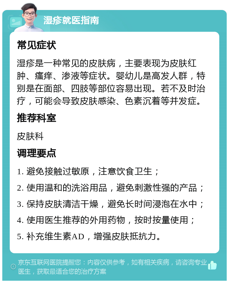 湿疹就医指南 常见症状 湿疹是一种常见的皮肤病，主要表现为皮肤红肿、瘙痒、渗液等症状。婴幼儿是高发人群，特别是在面部、四肢等部位容易出现。若不及时治疗，可能会导致皮肤感染、色素沉着等并发症。 推荐科室 皮肤科 调理要点 1. 避免接触过敏原，注意饮食卫生； 2. 使用温和的洗浴用品，避免刺激性强的产品； 3. 保持皮肤清洁干燥，避免长时间浸泡在水中； 4. 使用医生推荐的外用药物，按时按量使用； 5. 补充维生素AD，增强皮肤抵抗力。