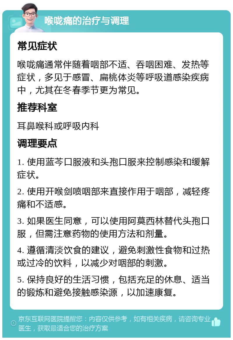 喉咙痛的治疗与调理 常见症状 喉咙痛通常伴随着咽部不适、吞咽困难、发热等症状，多见于感冒、扁桃体炎等呼吸道感染疾病中，尤其在冬春季节更为常见。 推荐科室 耳鼻喉科或呼吸内科 调理要点 1. 使用蓝芩口服液和头孢口服来控制感染和缓解症状。 2. 使用开喉剑喷咽部来直接作用于咽部，减轻疼痛和不适感。 3. 如果医生同意，可以使用阿莫西林替代头孢口服，但需注意药物的使用方法和剂量。 4. 遵循清淡饮食的建议，避免刺激性食物和过热或过冷的饮料，以减少对咽部的刺激。 5. 保持良好的生活习惯，包括充足的休息、适当的锻炼和避免接触感染源，以加速康复。