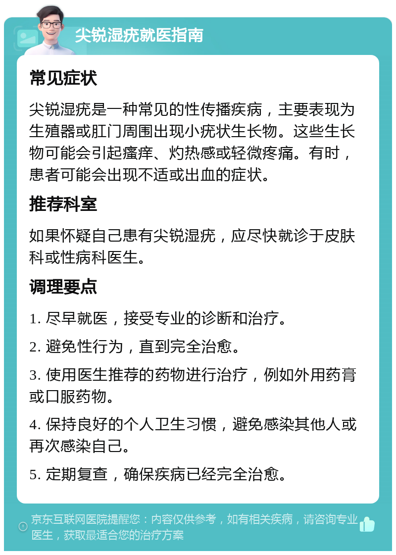 尖锐湿疣就医指南 常见症状 尖锐湿疣是一种常见的性传播疾病，主要表现为生殖器或肛门周围出现小疣状生长物。这些生长物可能会引起瘙痒、灼热感或轻微疼痛。有时，患者可能会出现不适或出血的症状。 推荐科室 如果怀疑自己患有尖锐湿疣，应尽快就诊于皮肤科或性病科医生。 调理要点 1. 尽早就医，接受专业的诊断和治疗。 2. 避免性行为，直到完全治愈。 3. 使用医生推荐的药物进行治疗，例如外用药膏或口服药物。 4. 保持良好的个人卫生习惯，避免感染其他人或再次感染自己。 5. 定期复查，确保疾病已经完全治愈。