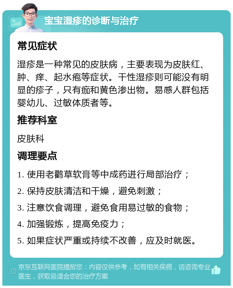 宝宝湿疹的诊断与治疗 常见症状 湿疹是一种常见的皮肤病，主要表现为皮肤红、肿、痒、起水疱等症状。干性湿疹则可能没有明显的疹子，只有痂和黄色渗出物。易感人群包括婴幼儿、过敏体质者等。 推荐科室 皮肤科 调理要点 1. 使用老鹳草软膏等中成药进行局部治疗； 2. 保持皮肤清洁和干燥，避免刺激； 3. 注意饮食调理，避免食用易过敏的食物； 4. 加强锻炼，提高免疫力； 5. 如果症状严重或持续不改善，应及时就医。