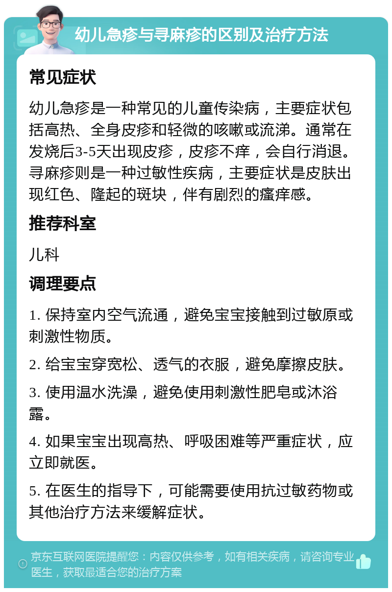 幼儿急疹与寻麻疹的区别及治疗方法 常见症状 幼儿急疹是一种常见的儿童传染病，主要症状包括高热、全身皮疹和轻微的咳嗽或流涕。通常在发烧后3-5天出现皮疹，皮疹不痒，会自行消退。寻麻疹则是一种过敏性疾病，主要症状是皮肤出现红色、隆起的斑块，伴有剧烈的瘙痒感。 推荐科室 儿科 调理要点 1. 保持室内空气流通，避免宝宝接触到过敏原或刺激性物质。 2. 给宝宝穿宽松、透气的衣服，避免摩擦皮肤。 3. 使用温水洗澡，避免使用刺激性肥皂或沐浴露。 4. 如果宝宝出现高热、呼吸困难等严重症状，应立即就医。 5. 在医生的指导下，可能需要使用抗过敏药物或其他治疗方法来缓解症状。