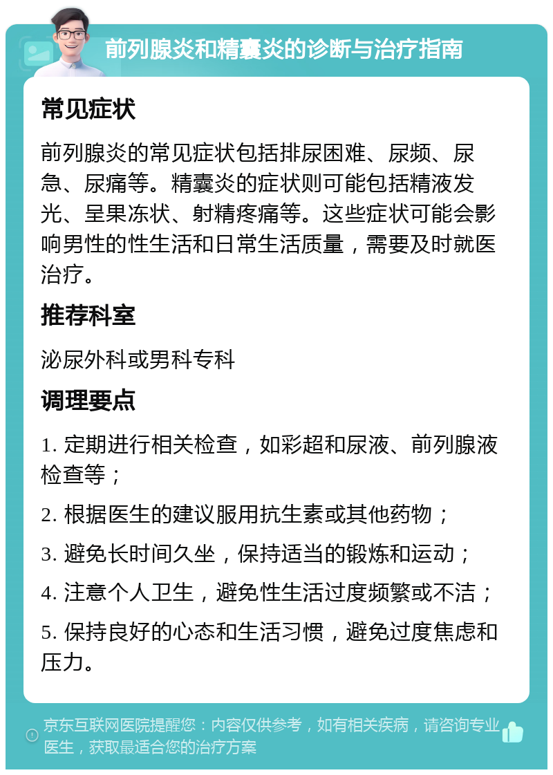 前列腺炎和精囊炎的诊断与治疗指南 常见症状 前列腺炎的常见症状包括排尿困难、尿频、尿急、尿痛等。精囊炎的症状则可能包括精液发光、呈果冻状、射精疼痛等。这些症状可能会影响男性的性生活和日常生活质量，需要及时就医治疗。 推荐科室 泌尿外科或男科专科 调理要点 1. 定期进行相关检查，如彩超和尿液、前列腺液检查等； 2. 根据医生的建议服用抗生素或其他药物； 3. 避免长时间久坐，保持适当的锻炼和运动； 4. 注意个人卫生，避免性生活过度频繁或不洁； 5. 保持良好的心态和生活习惯，避免过度焦虑和压力。