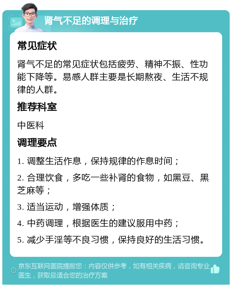 肾气不足的调理与治疗 常见症状 肾气不足的常见症状包括疲劳、精神不振、性功能下降等。易感人群主要是长期熬夜、生活不规律的人群。 推荐科室 中医科 调理要点 1. 调整生活作息，保持规律的作息时间； 2. 合理饮食，多吃一些补肾的食物，如黑豆、黑芝麻等； 3. 适当运动，增强体质； 4. 中药调理，根据医生的建议服用中药； 5. 减少手淫等不良习惯，保持良好的生活习惯。