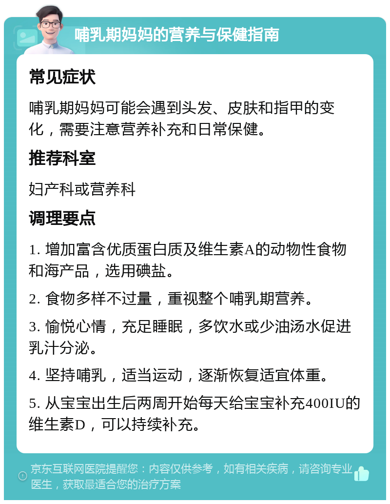 哺乳期妈妈的营养与保健指南 常见症状 哺乳期妈妈可能会遇到头发、皮肤和指甲的变化，需要注意营养补充和日常保健。 推荐科室 妇产科或营养科 调理要点 1. 增加富含优质蛋白质及维生素A的动物性食物和海产品，选用碘盐。 2. 食物多样不过量，重视整个哺乳期营养。 3. 愉悦心情，充足睡眠，多饮水或少油汤水促进乳汁分泌。 4. 坚持哺乳，适当运动，逐渐恢复适宜体重。 5. 从宝宝出生后两周开始每天给宝宝补充400IU的维生素D，可以持续补充。