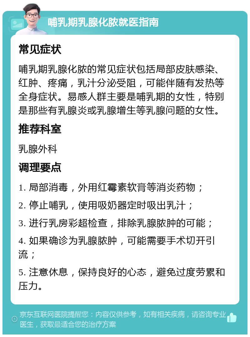 哺乳期乳腺化脓就医指南 常见症状 哺乳期乳腺化脓的常见症状包括局部皮肤感染、红肿、疼痛，乳汁分泌受阻，可能伴随有发热等全身症状。易感人群主要是哺乳期的女性，特别是那些有乳腺炎或乳腺增生等乳腺问题的女性。 推荐科室 乳腺外科 调理要点 1. 局部消毒，外用红霉素软膏等消炎药物； 2. 停止哺乳，使用吸奶器定时吸出乳汁； 3. 进行乳房彩超检查，排除乳腺脓肿的可能； 4. 如果确诊为乳腺脓肿，可能需要手术切开引流； 5. 注意休息，保持良好的心态，避免过度劳累和压力。