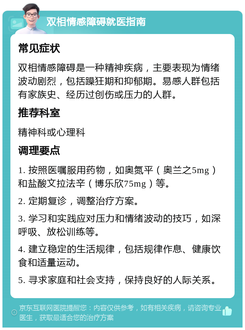 双相情感障碍就医指南 常见症状 双相情感障碍是一种精神疾病，主要表现为情绪波动剧烈，包括躁狂期和抑郁期。易感人群包括有家族史、经历过创伤或压力的人群。 推荐科室 精神科或心理科 调理要点 1. 按照医嘱服用药物，如奥氮平（奥兰之5mg）和盐酸文拉法辛（博乐欣75mg）等。 2. 定期复诊，调整治疗方案。 3. 学习和实践应对压力和情绪波动的技巧，如深呼吸、放松训练等。 4. 建立稳定的生活规律，包括规律作息、健康饮食和适量运动。 5. 寻求家庭和社会支持，保持良好的人际关系。