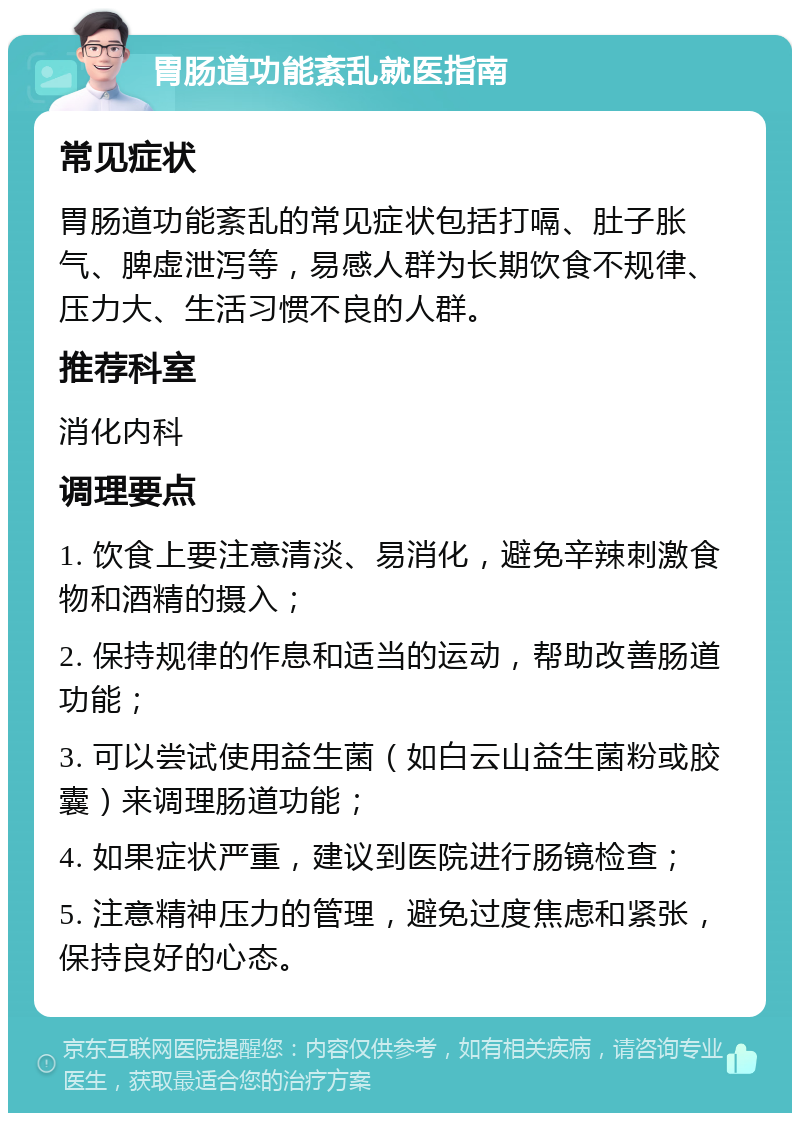 胃肠道功能紊乱就医指南 常见症状 胃肠道功能紊乱的常见症状包括打嗝、肚子胀气、脾虚泄泻等，易感人群为长期饮食不规律、压力大、生活习惯不良的人群。 推荐科室 消化内科 调理要点 1. 饮食上要注意清淡、易消化，避免辛辣刺激食物和酒精的摄入； 2. 保持规律的作息和适当的运动，帮助改善肠道功能； 3. 可以尝试使用益生菌（如白云山益生菌粉或胶囊）来调理肠道功能； 4. 如果症状严重，建议到医院进行肠镜检查； 5. 注意精神压力的管理，避免过度焦虑和紧张，保持良好的心态。