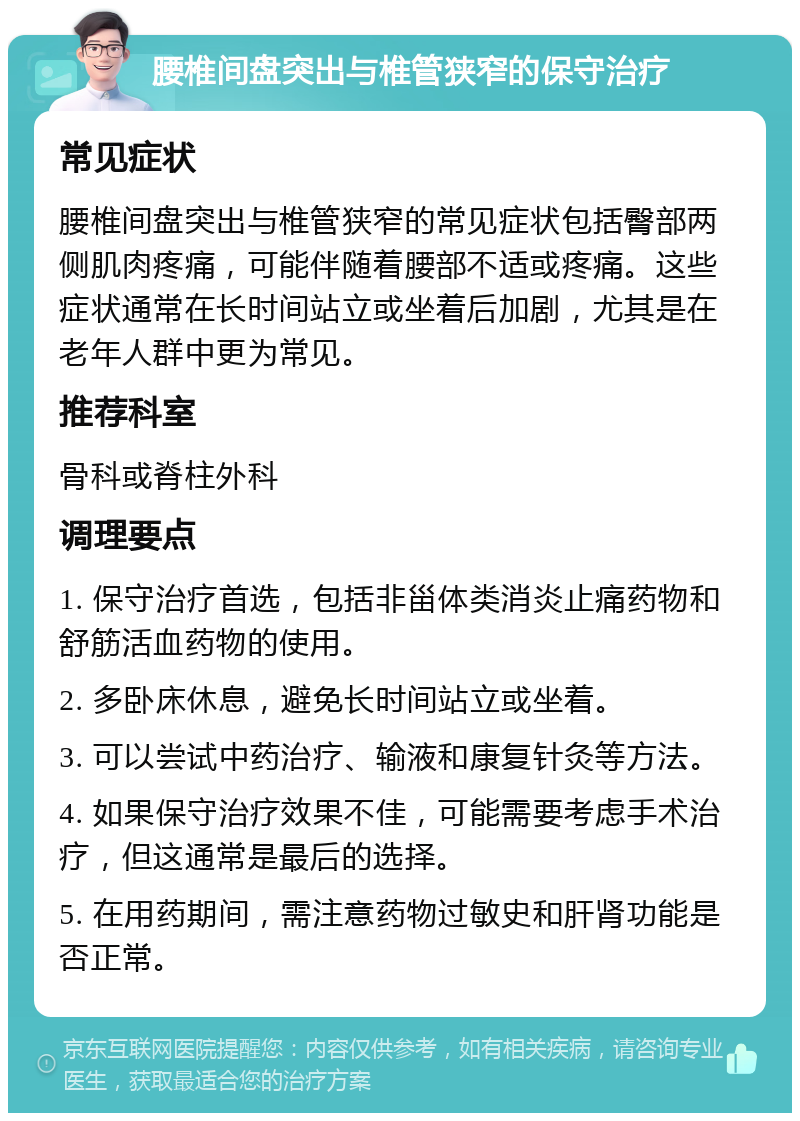 腰椎间盘突出与椎管狭窄的保守治疗 常见症状 腰椎间盘突出与椎管狭窄的常见症状包括臀部两侧肌肉疼痛，可能伴随着腰部不适或疼痛。这些症状通常在长时间站立或坐着后加剧，尤其是在老年人群中更为常见。 推荐科室 骨科或脊柱外科 调理要点 1. 保守治疗首选，包括非甾体类消炎止痛药物和舒筋活血药物的使用。 2. 多卧床休息，避免长时间站立或坐着。 3. 可以尝试中药治疗、输液和康复针灸等方法。 4. 如果保守治疗效果不佳，可能需要考虑手术治疗，但这通常是最后的选择。 5. 在用药期间，需注意药物过敏史和肝肾功能是否正常。