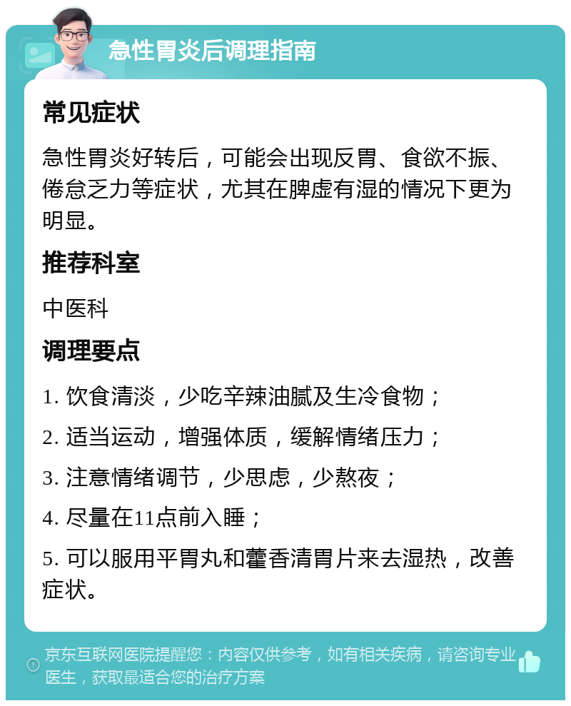 急性胃炎后调理指南 常见症状 急性胃炎好转后，可能会出现反胃、食欲不振、倦怠乏力等症状，尤其在脾虚有湿的情况下更为明显。 推荐科室 中医科 调理要点 1. 饮食清淡，少吃辛辣油腻及生冷食物； 2. 适当运动，增强体质，缓解情绪压力； 3. 注意情绪调节，少思虑，少熬夜； 4. 尽量在11点前入睡； 5. 可以服用平胃丸和藿香清胃片来去湿热，改善症状。