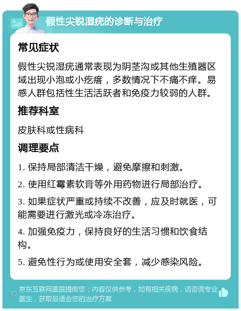 假性尖锐湿疣的诊断与治疗 常见症状 假性尖锐湿疣通常表现为阴茎沟或其他生殖器区域出现小泡或小疙瘩，多数情况下不痛不痒。易感人群包括性生活活跃者和免疫力较弱的人群。 推荐科室 皮肤科或性病科 调理要点 1. 保持局部清洁干燥，避免摩擦和刺激。 2. 使用红霉素软膏等外用药物进行局部治疗。 3. 如果症状严重或持续不改善，应及时就医，可能需要进行激光或冷冻治疗。 4. 加强免疫力，保持良好的生活习惯和饮食结构。 5. 避免性行为或使用安全套，减少感染风险。