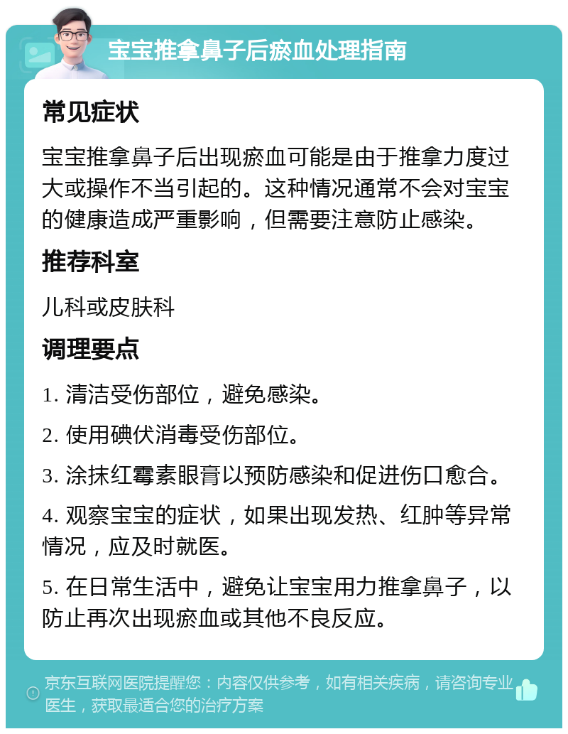 宝宝推拿鼻子后瘀血处理指南 常见症状 宝宝推拿鼻子后出现瘀血可能是由于推拿力度过大或操作不当引起的。这种情况通常不会对宝宝的健康造成严重影响，但需要注意防止感染。 推荐科室 儿科或皮肤科 调理要点 1. 清洁受伤部位，避免感染。 2. 使用碘伏消毒受伤部位。 3. 涂抹红霉素眼膏以预防感染和促进伤口愈合。 4. 观察宝宝的症状，如果出现发热、红肿等异常情况，应及时就医。 5. 在日常生活中，避免让宝宝用力推拿鼻子，以防止再次出现瘀血或其他不良反应。