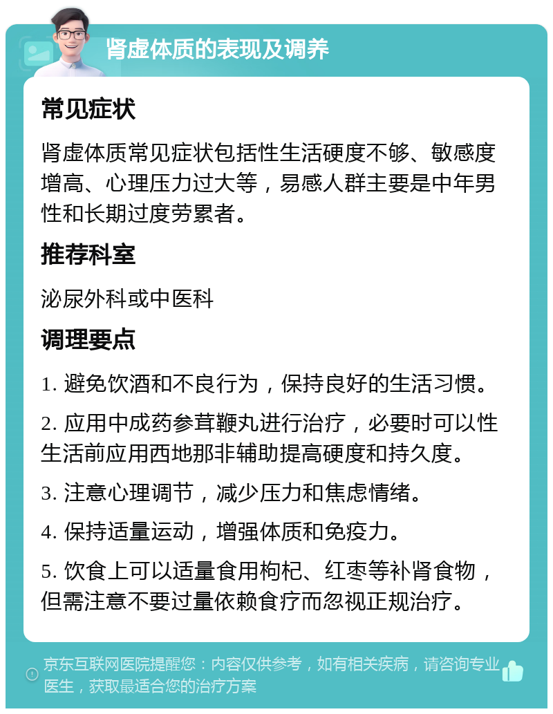 肾虚体质的表现及调养 常见症状 肾虚体质常见症状包括性生活硬度不够、敏感度增高、心理压力过大等，易感人群主要是中年男性和长期过度劳累者。 推荐科室 泌尿外科或中医科 调理要点 1. 避免饮酒和不良行为，保持良好的生活习惯。 2. 应用中成药参茸鞭丸进行治疗，必要时可以性生活前应用西地那非辅助提高硬度和持久度。 3. 注意心理调节，减少压力和焦虑情绪。 4. 保持适量运动，增强体质和免疫力。 5. 饮食上可以适量食用枸杞、红枣等补肾食物，但需注意不要过量依赖食疗而忽视正规治疗。