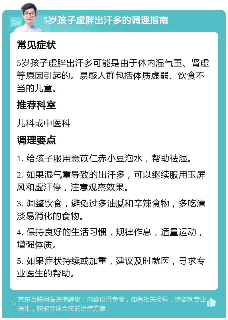 5岁孩子虚胖出汗多的调理指南 常见症状 5岁孩子虚胖出汗多可能是由于体内湿气重、肾虚等原因引起的。易感人群包括体质虚弱、饮食不当的儿童。 推荐科室 儿科或中医科 调理要点 1. 给孩子服用薏苡仁赤小豆泡水，帮助祛湿。 2. 如果湿气重导致的出汗多，可以继续服用玉屏风和虚汗停，注意观察效果。 3. 调整饮食，避免过多油腻和辛辣食物，多吃清淡易消化的食物。 4. 保持良好的生活习惯，规律作息，适量运动，增强体质。 5. 如果症状持续或加重，建议及时就医，寻求专业医生的帮助。