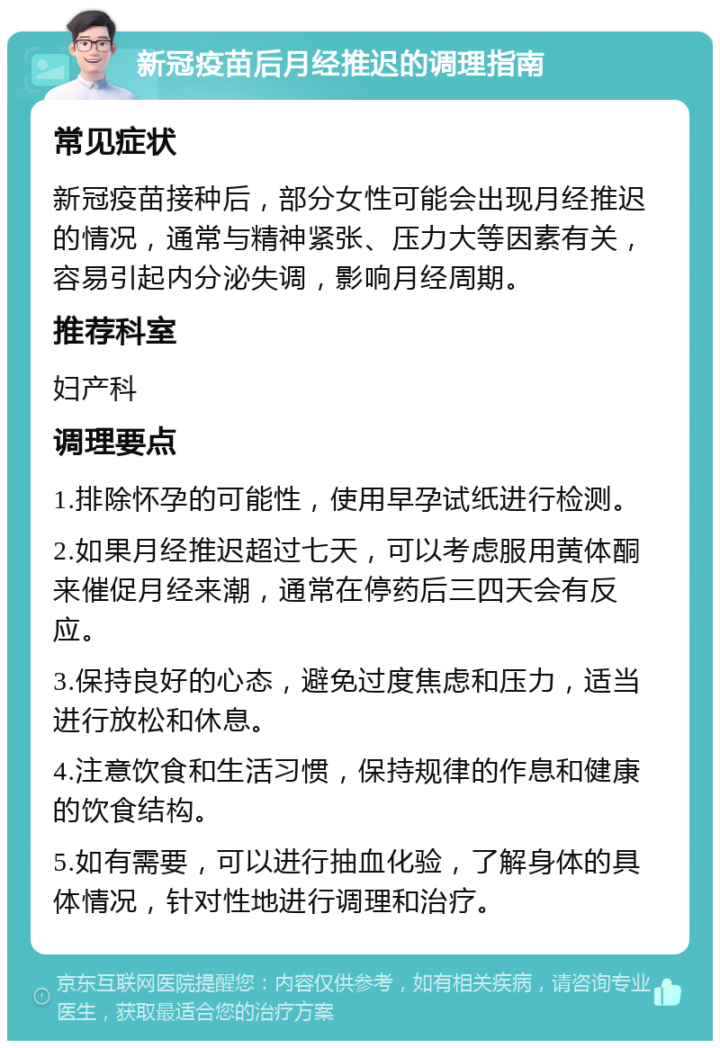 新冠疫苗后月经推迟的调理指南 常见症状 新冠疫苗接种后，部分女性可能会出现月经推迟的情况，通常与精神紧张、压力大等因素有关，容易引起内分泌失调，影响月经周期。 推荐科室 妇产科 调理要点 1.排除怀孕的可能性，使用早孕试纸进行检测。 2.如果月经推迟超过七天，可以考虑服用黄体酮来催促月经来潮，通常在停药后三四天会有反应。 3.保持良好的心态，避免过度焦虑和压力，适当进行放松和休息。 4.注意饮食和生活习惯，保持规律的作息和健康的饮食结构。 5.如有需要，可以进行抽血化验，了解身体的具体情况，针对性地进行调理和治疗。