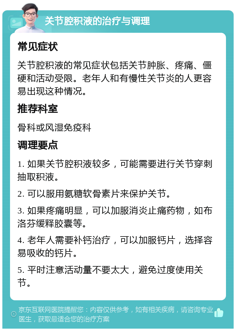 关节腔积液的治疗与调理 常见症状 关节腔积液的常见症状包括关节肿胀、疼痛、僵硬和活动受限。老年人和有慢性关节炎的人更容易出现这种情况。 推荐科室 骨科或风湿免疫科 调理要点 1. 如果关节腔积液较多，可能需要进行关节穿刺抽取积液。 2. 可以服用氨糖软骨素片来保护关节。 3. 如果疼痛明显，可以加服消炎止痛药物，如布洛芬缓释胶囊等。 4. 老年人需要补钙治疗，可以加服钙片，选择容易吸收的钙片。 5. 平时注意活动量不要太大，避免过度使用关节。