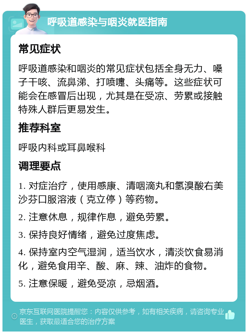 呼吸道感染与咽炎就医指南 常见症状 呼吸道感染和咽炎的常见症状包括全身无力、嗓子干咳、流鼻涕、打喷嚏、头痛等。这些症状可能会在感冒后出现，尤其是在受凉、劳累或接触特殊人群后更易发生。 推荐科室 呼吸内科或耳鼻喉科 调理要点 1. 对症治疗，使用感康、清咽滴丸和氢溴酸右美沙芬口服溶液（克立停）等药物。 2. 注意休息，规律作息，避免劳累。 3. 保持良好情绪，避免过度焦虑。 4. 保持室内空气湿润，适当饮水，清淡饮食易消化，避免食用辛、酸、麻、辣、油炸的食物。 5. 注意保暖，避免受凉，忌烟酒。