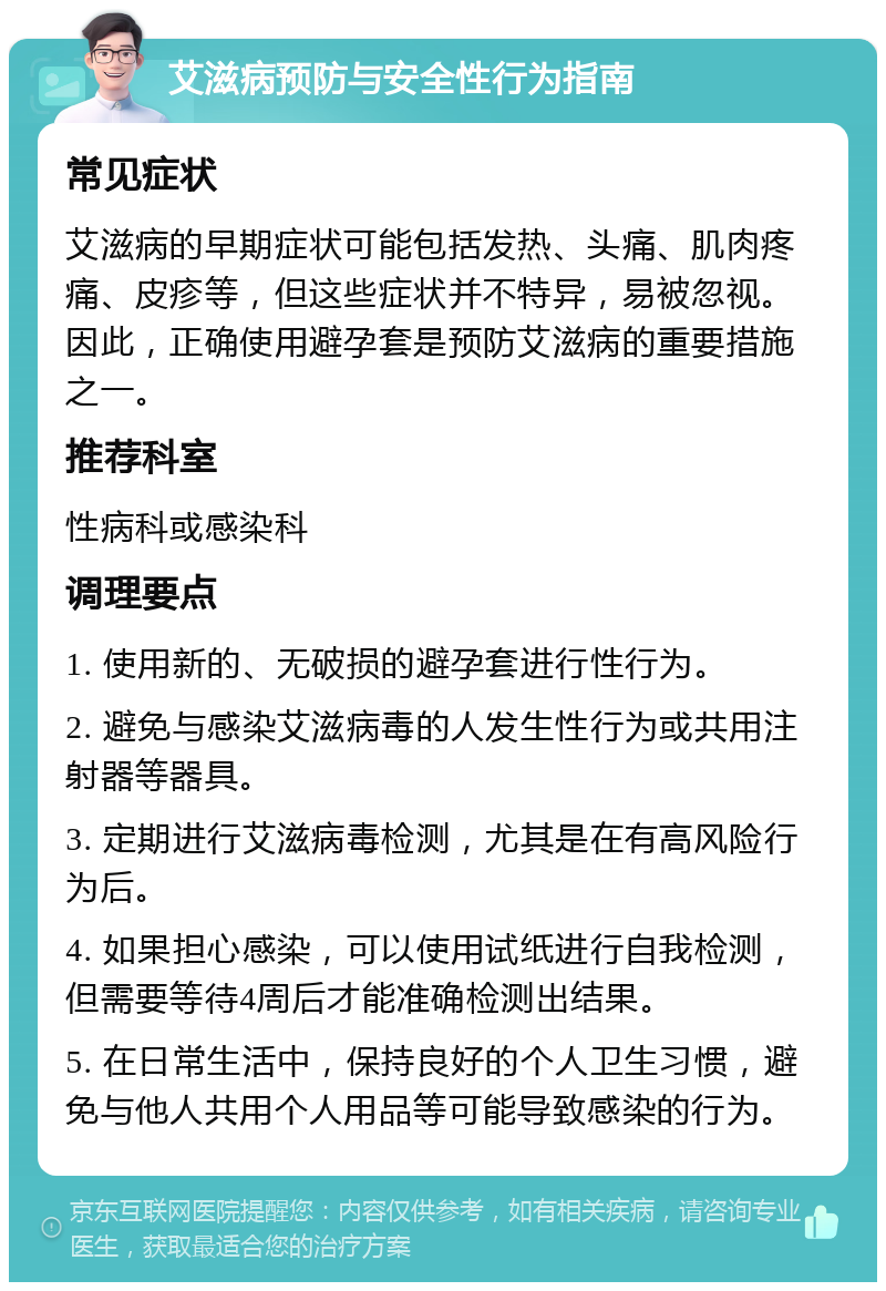 艾滋病预防与安全性行为指南 常见症状 艾滋病的早期症状可能包括发热、头痛、肌肉疼痛、皮疹等，但这些症状并不特异，易被忽视。因此，正确使用避孕套是预防艾滋病的重要措施之一。 推荐科室 性病科或感染科 调理要点 1. 使用新的、无破损的避孕套进行性行为。 2. 避免与感染艾滋病毒的人发生性行为或共用注射器等器具。 3. 定期进行艾滋病毒检测，尤其是在有高风险行为后。 4. 如果担心感染，可以使用试纸进行自我检测，但需要等待4周后才能准确检测出结果。 5. 在日常生活中，保持良好的个人卫生习惯，避免与他人共用个人用品等可能导致感染的行为。