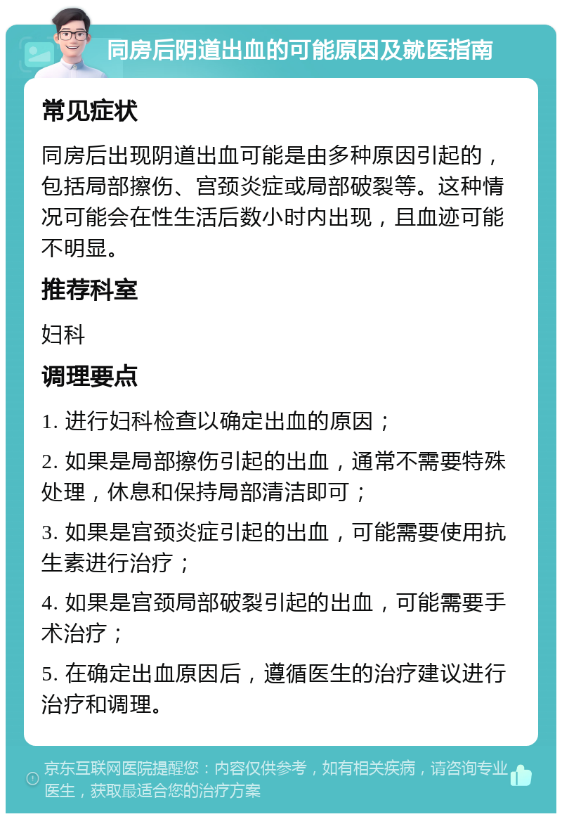 同房后阴道出血的可能原因及就医指南 常见症状 同房后出现阴道出血可能是由多种原因引起的，包括局部擦伤、宫颈炎症或局部破裂等。这种情况可能会在性生活后数小时内出现，且血迹可能不明显。 推荐科室 妇科 调理要点 1. 进行妇科检查以确定出血的原因； 2. 如果是局部擦伤引起的出血，通常不需要特殊处理，休息和保持局部清洁即可； 3. 如果是宫颈炎症引起的出血，可能需要使用抗生素进行治疗； 4. 如果是宫颈局部破裂引起的出血，可能需要手术治疗； 5. 在确定出血原因后，遵循医生的治疗建议进行治疗和调理。