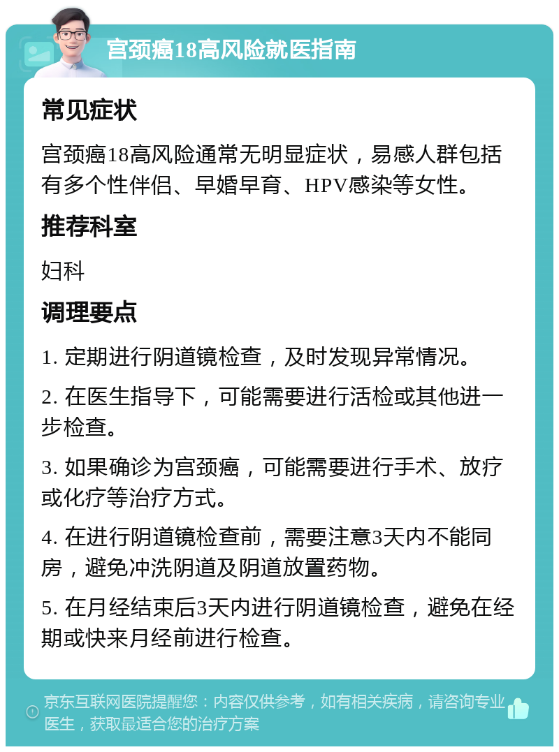 宫颈癌18高风险就医指南 常见症状 宫颈癌18高风险通常无明显症状，易感人群包括有多个性伴侣、早婚早育、HPV感染等女性。 推荐科室 妇科 调理要点 1. 定期进行阴道镜检查，及时发现异常情况。 2. 在医生指导下，可能需要进行活检或其他进一步检查。 3. 如果确诊为宫颈癌，可能需要进行手术、放疗或化疗等治疗方式。 4. 在进行阴道镜检查前，需要注意3天内不能同房，避免冲洗阴道及阴道放置药物。 5. 在月经结束后3天内进行阴道镜检查，避免在经期或快来月经前进行检查。