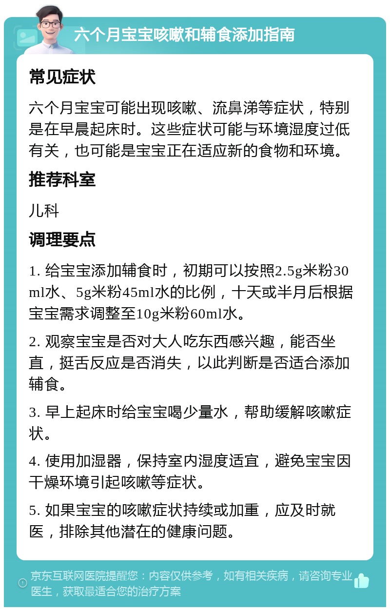 六个月宝宝咳嗽和辅食添加指南 常见症状 六个月宝宝可能出现咳嗽、流鼻涕等症状，特别是在早晨起床时。这些症状可能与环境湿度过低有关，也可能是宝宝正在适应新的食物和环境。 推荐科室 儿科 调理要点 1. 给宝宝添加辅食时，初期可以按照2.5g米粉30ml水、5g米粉45ml水的比例，十天或半月后根据宝宝需求调整至10g米粉60ml水。 2. 观察宝宝是否对大人吃东西感兴趣，能否坐直，挺舌反应是否消失，以此判断是否适合添加辅食。 3. 早上起床时给宝宝喝少量水，帮助缓解咳嗽症状。 4. 使用加湿器，保持室内湿度适宜，避免宝宝因干燥环境引起咳嗽等症状。 5. 如果宝宝的咳嗽症状持续或加重，应及时就医，排除其他潜在的健康问题。