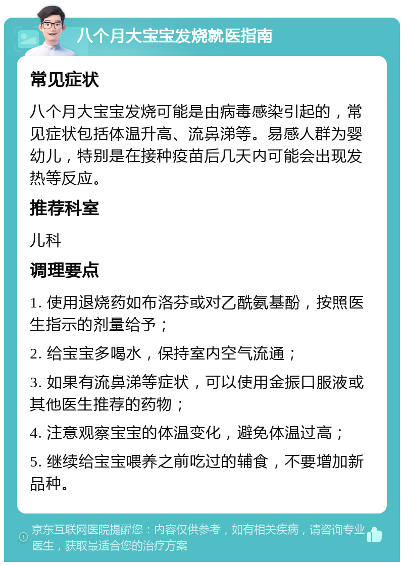 八个月大宝宝发烧就医指南 常见症状 八个月大宝宝发烧可能是由病毒感染引起的，常见症状包括体温升高、流鼻涕等。易感人群为婴幼儿，特别是在接种疫苗后几天内可能会出现发热等反应。 推荐科室 儿科 调理要点 1. 使用退烧药如布洛芬或对乙酰氨基酚，按照医生指示的剂量给予； 2. 给宝宝多喝水，保持室内空气流通； 3. 如果有流鼻涕等症状，可以使用金振口服液或其他医生推荐的药物； 4. 注意观察宝宝的体温变化，避免体温过高； 5. 继续给宝宝喂养之前吃过的辅食，不要增加新品种。