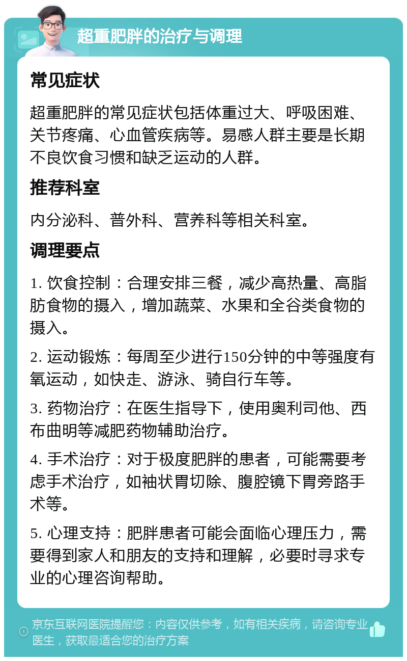 超重肥胖的治疗与调理 常见症状 超重肥胖的常见症状包括体重过大、呼吸困难、关节疼痛、心血管疾病等。易感人群主要是长期不良饮食习惯和缺乏运动的人群。 推荐科室 内分泌科、普外科、营养科等相关科室。 调理要点 1. 饮食控制：合理安排三餐，减少高热量、高脂肪食物的摄入，增加蔬菜、水果和全谷类食物的摄入。 2. 运动锻炼：每周至少进行150分钟的中等强度有氧运动，如快走、游泳、骑自行车等。 3. 药物治疗：在医生指导下，使用奥利司他、西布曲明等减肥药物辅助治疗。 4. 手术治疗：对于极度肥胖的患者，可能需要考虑手术治疗，如袖状胃切除、腹腔镜下胃旁路手术等。 5. 心理支持：肥胖患者可能会面临心理压力，需要得到家人和朋友的支持和理解，必要时寻求专业的心理咨询帮助。