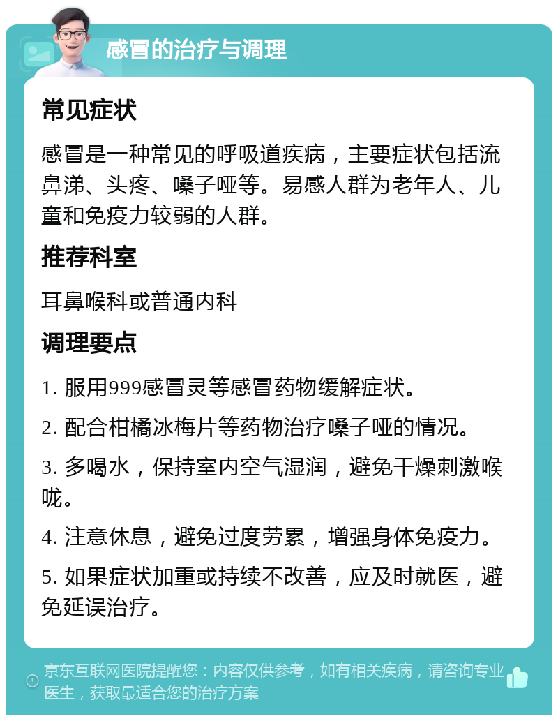 感冒的治疗与调理 常见症状 感冒是一种常见的呼吸道疾病，主要症状包括流鼻涕、头疼、嗓子哑等。易感人群为老年人、儿童和免疫力较弱的人群。 推荐科室 耳鼻喉科或普通内科 调理要点 1. 服用999感冒灵等感冒药物缓解症状。 2. 配合柑橘冰梅片等药物治疗嗓子哑的情况。 3. 多喝水，保持室内空气湿润，避免干燥刺激喉咙。 4. 注意休息，避免过度劳累，增强身体免疫力。 5. 如果症状加重或持续不改善，应及时就医，避免延误治疗。