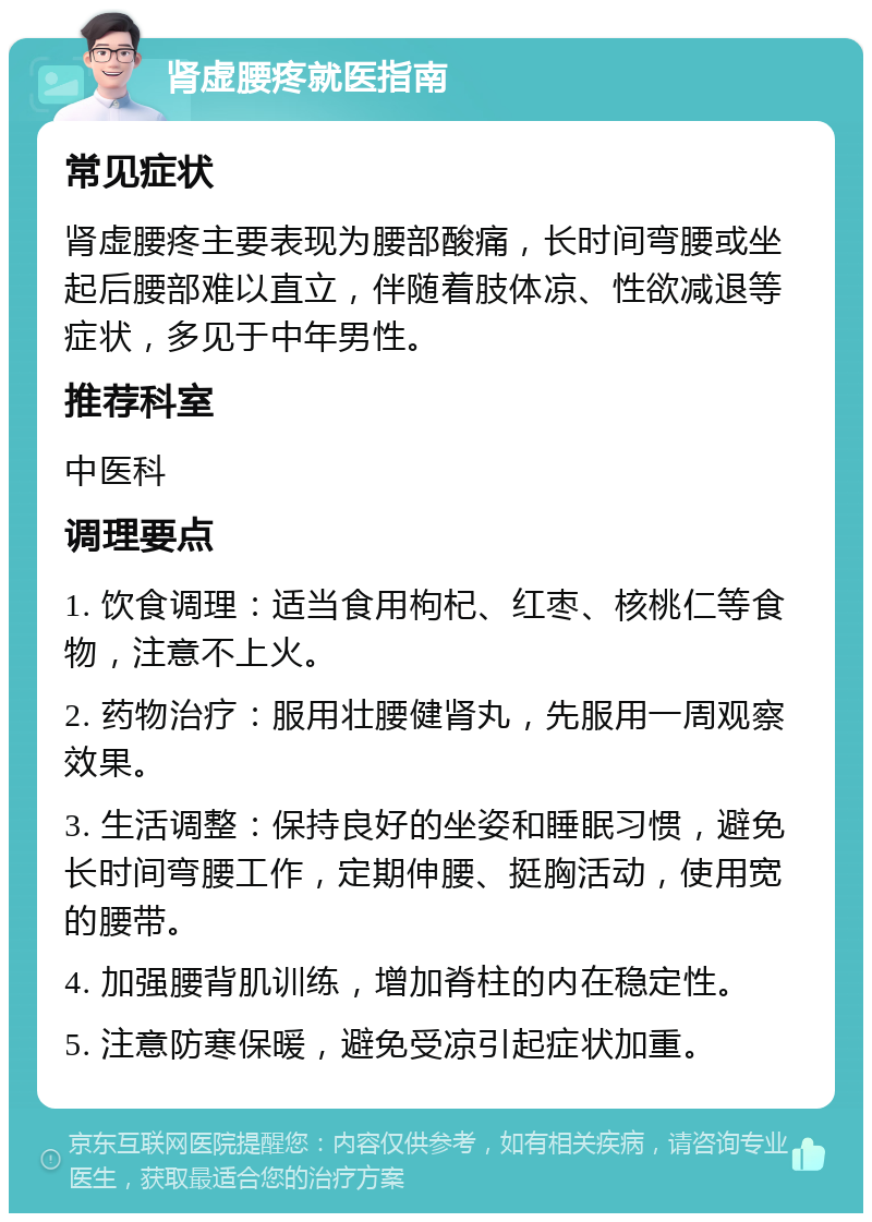 肾虚腰疼就医指南 常见症状 肾虚腰疼主要表现为腰部酸痛，长时间弯腰或坐起后腰部难以直立，伴随着肢体凉、性欲减退等症状，多见于中年男性。 推荐科室 中医科 调理要点 1. 饮食调理：适当食用枸杞、红枣、核桃仁等食物，注意不上火。 2. 药物治疗：服用壮腰健肾丸，先服用一周观察效果。 3. 生活调整：保持良好的坐姿和睡眠习惯，避免长时间弯腰工作，定期伸腰、挺胸活动，使用宽的腰带。 4. 加强腰背肌训练，增加脊柱的内在稳定性。 5. 注意防寒保暖，避免受凉引起症状加重。