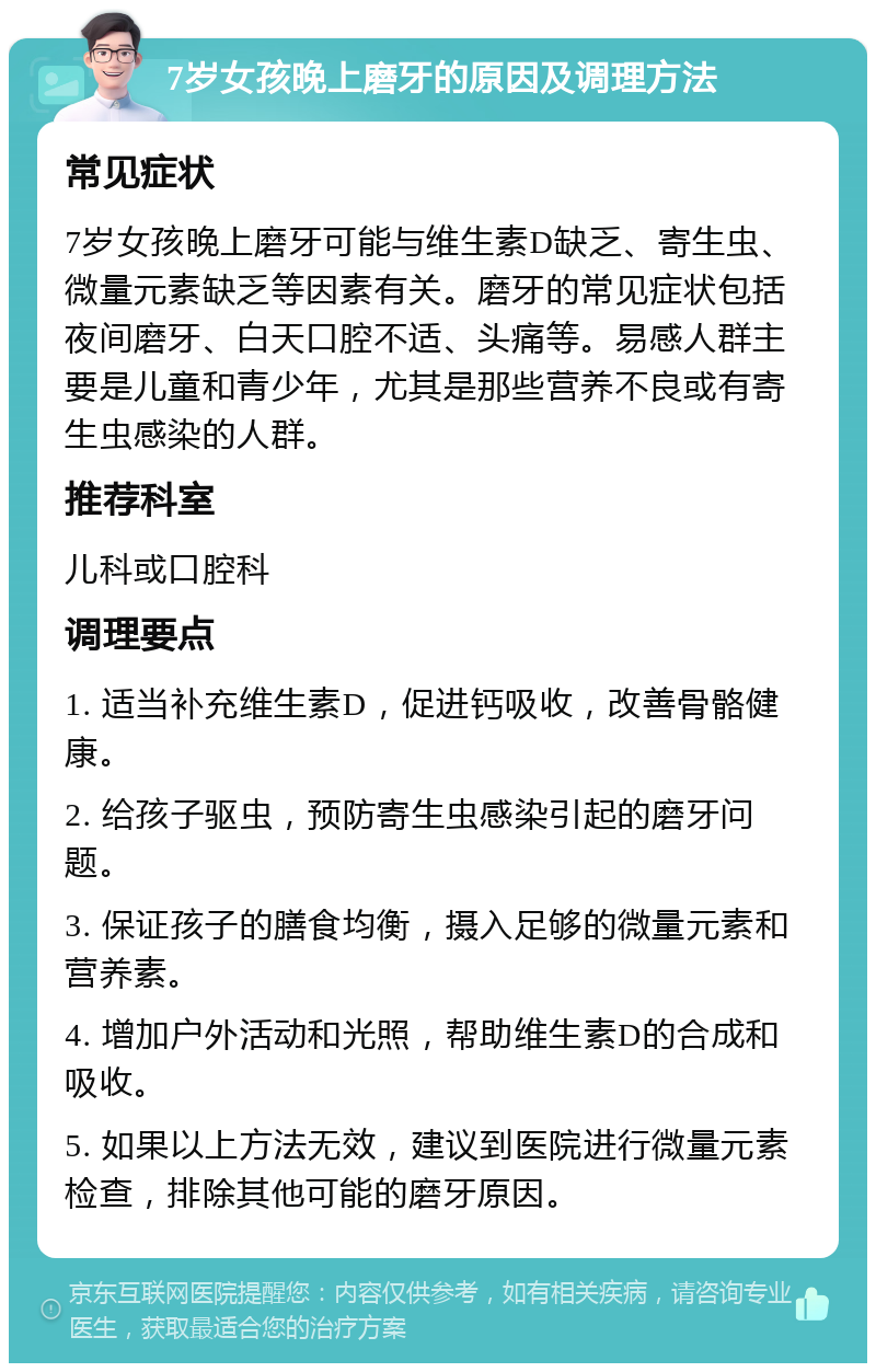 7岁女孩晚上磨牙的原因及调理方法 常见症状 7岁女孩晚上磨牙可能与维生素D缺乏、寄生虫、微量元素缺乏等因素有关。磨牙的常见症状包括夜间磨牙、白天口腔不适、头痛等。易感人群主要是儿童和青少年，尤其是那些营养不良或有寄生虫感染的人群。 推荐科室 儿科或口腔科 调理要点 1. 适当补充维生素D，促进钙吸收，改善骨骼健康。 2. 给孩子驱虫，预防寄生虫感染引起的磨牙问题。 3. 保证孩子的膳食均衡，摄入足够的微量元素和营养素。 4. 增加户外活动和光照，帮助维生素D的合成和吸收。 5. 如果以上方法无效，建议到医院进行微量元素检查，排除其他可能的磨牙原因。