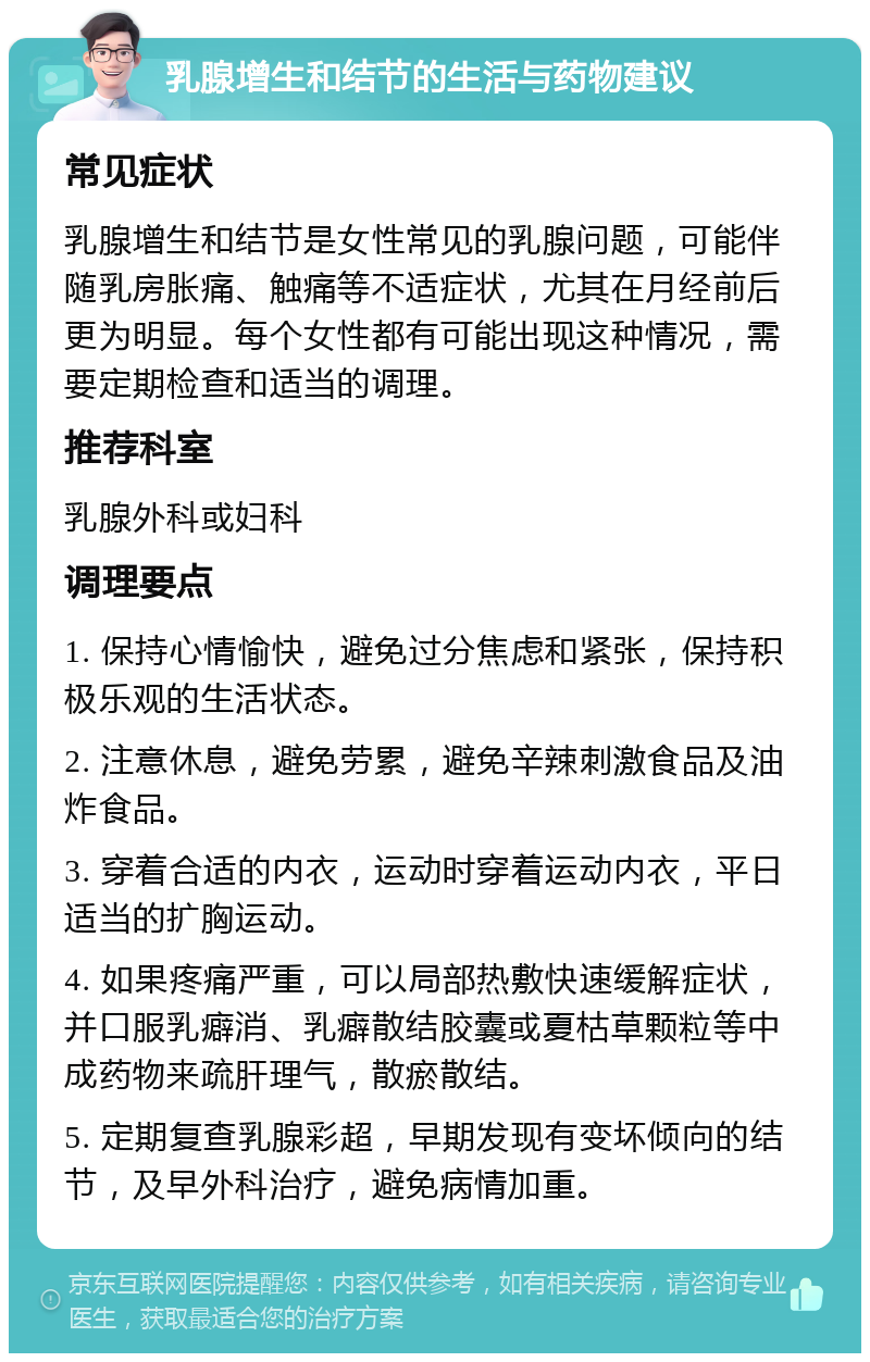 乳腺增生和结节的生活与药物建议 常见症状 乳腺增生和结节是女性常见的乳腺问题，可能伴随乳房胀痛、触痛等不适症状，尤其在月经前后更为明显。每个女性都有可能出现这种情况，需要定期检查和适当的调理。 推荐科室 乳腺外科或妇科 调理要点 1. 保持心情愉快，避免过分焦虑和紧张，保持积极乐观的生活状态。 2. 注意休息，避免劳累，避免辛辣刺激食品及油炸食品。 3. 穿着合适的内衣，运动时穿着运动内衣，平日适当的扩胸运动。 4. 如果疼痛严重，可以局部热敷快速缓解症状，并口服乳癖消、乳癖散结胶囊或夏枯草颗粒等中成药物来疏肝理气，散瘀散结。 5. 定期复查乳腺彩超，早期发现有变坏倾向的结节，及早外科治疗，避免病情加重。