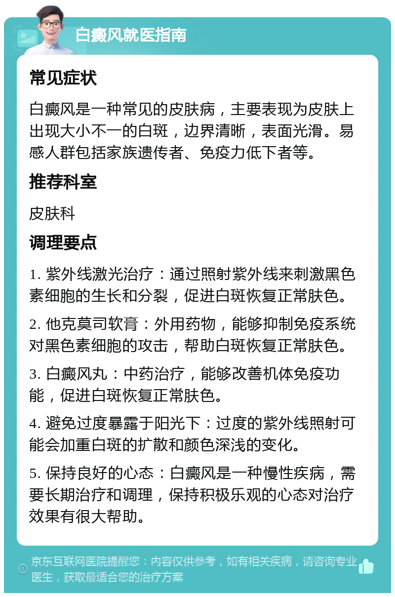 白癜风就医指南 常见症状 白癜风是一种常见的皮肤病，主要表现为皮肤上出现大小不一的白斑，边界清晰，表面光滑。易感人群包括家族遗传者、免疫力低下者等。 推荐科室 皮肤科 调理要点 1. 紫外线激光治疗：通过照射紫外线来刺激黑色素细胞的生长和分裂，促进白斑恢复正常肤色。 2. 他克莫司软膏：外用药物，能够抑制免疫系统对黑色素细胞的攻击，帮助白斑恢复正常肤色。 3. 白癜风丸：中药治疗，能够改善机体免疫功能，促进白斑恢复正常肤色。 4. 避免过度暴露于阳光下：过度的紫外线照射可能会加重白斑的扩散和颜色深浅的变化。 5. 保持良好的心态：白癜风是一种慢性疾病，需要长期治疗和调理，保持积极乐观的心态对治疗效果有很大帮助。