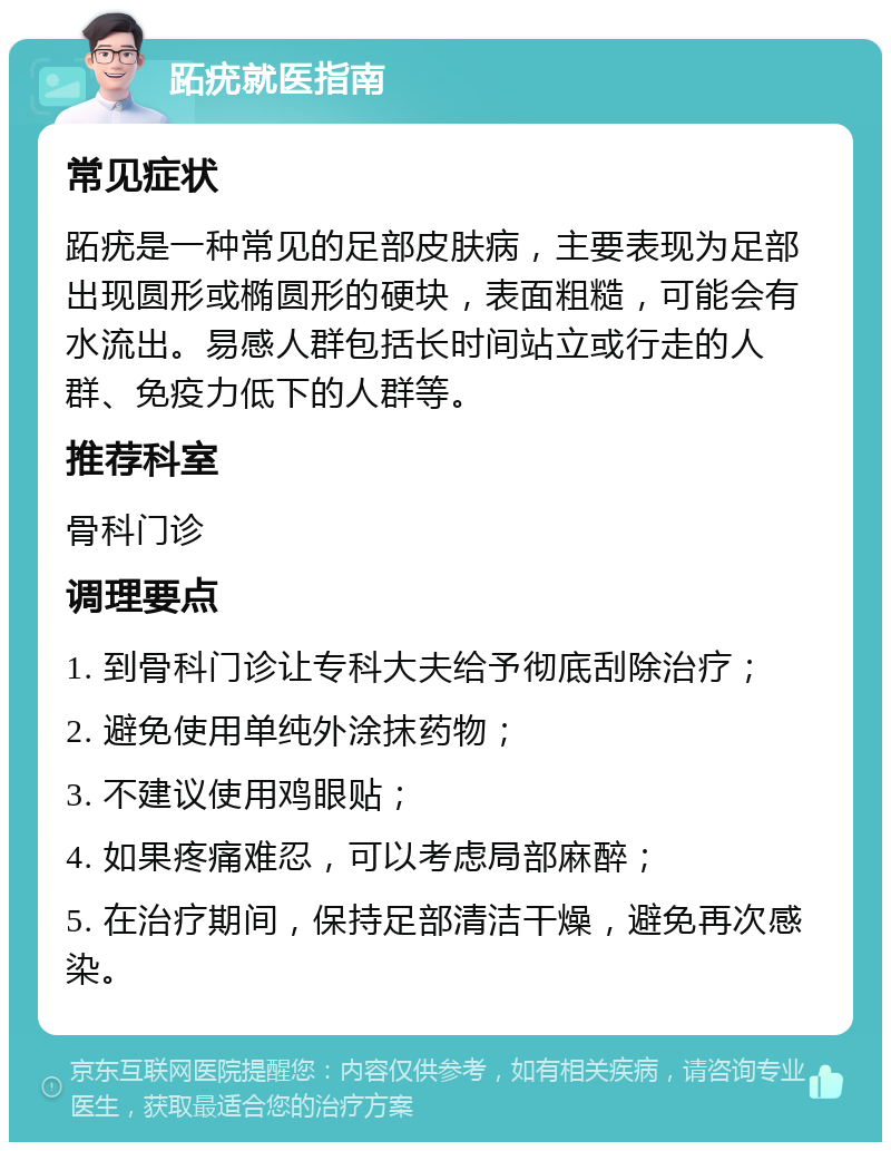 跖疣就医指南 常见症状 跖疣是一种常见的足部皮肤病，主要表现为足部出现圆形或椭圆形的硬块，表面粗糙，可能会有水流出。易感人群包括长时间站立或行走的人群、免疫力低下的人群等。 推荐科室 骨科门诊 调理要点 1. 到骨科门诊让专科大夫给予彻底刮除治疗； 2. 避免使用单纯外涂抹药物； 3. 不建议使用鸡眼贴； 4. 如果疼痛难忍，可以考虑局部麻醉； 5. 在治疗期间，保持足部清洁干燥，避免再次感染。