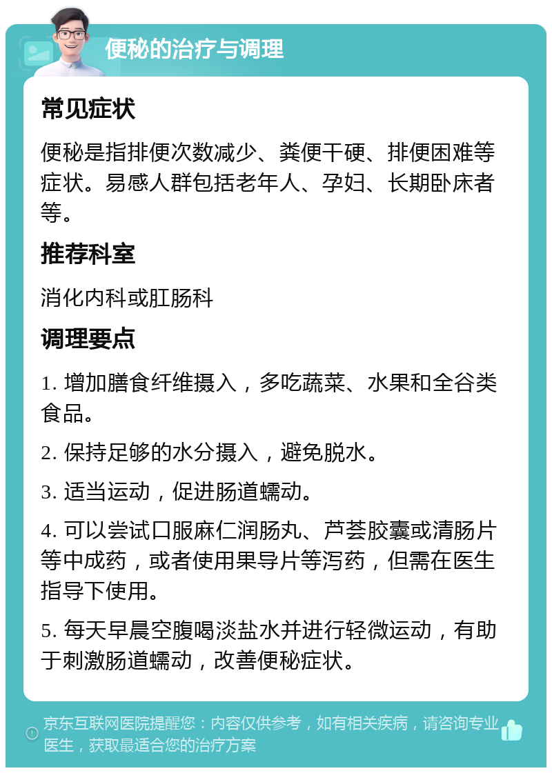 便秘的治疗与调理 常见症状 便秘是指排便次数减少、粪便干硬、排便困难等症状。易感人群包括老年人、孕妇、长期卧床者等。 推荐科室 消化内科或肛肠科 调理要点 1. 增加膳食纤维摄入，多吃蔬菜、水果和全谷类食品。 2. 保持足够的水分摄入，避免脱水。 3. 适当运动，促进肠道蠕动。 4. 可以尝试口服麻仁润肠丸、芦荟胶囊或清肠片等中成药，或者使用果导片等泻药，但需在医生指导下使用。 5. 每天早晨空腹喝淡盐水并进行轻微运动，有助于刺激肠道蠕动，改善便秘症状。