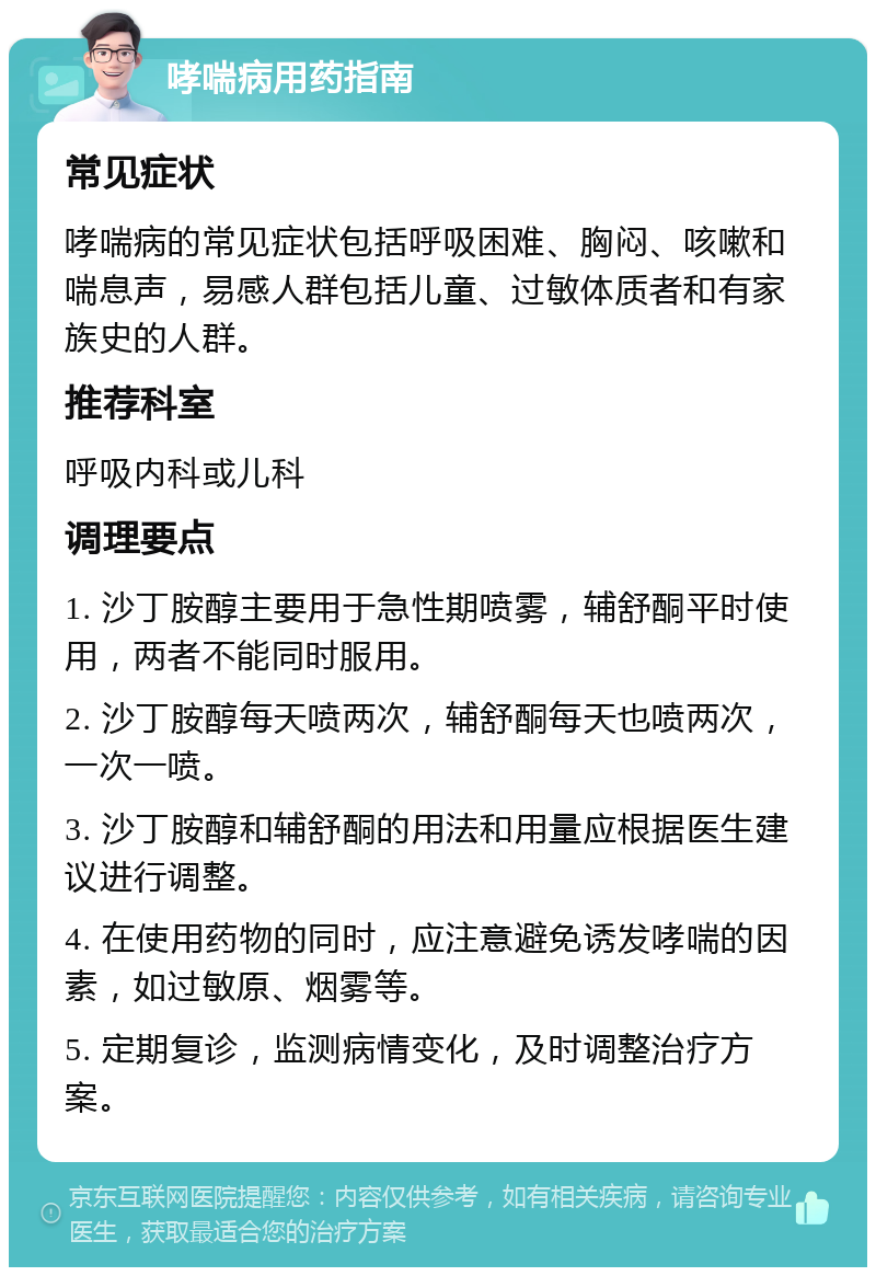 哮喘病用药指南 常见症状 哮喘病的常见症状包括呼吸困难、胸闷、咳嗽和喘息声，易感人群包括儿童、过敏体质者和有家族史的人群。 推荐科室 呼吸内科或儿科 调理要点 1. 沙丁胺醇主要用于急性期喷雾，辅舒酮平时使用，两者不能同时服用。 2. 沙丁胺醇每天喷两次，辅舒酮每天也喷两次，一次一喷。 3. 沙丁胺醇和辅舒酮的用法和用量应根据医生建议进行调整。 4. 在使用药物的同时，应注意避免诱发哮喘的因素，如过敏原、烟雾等。 5. 定期复诊，监测病情变化，及时调整治疗方案。