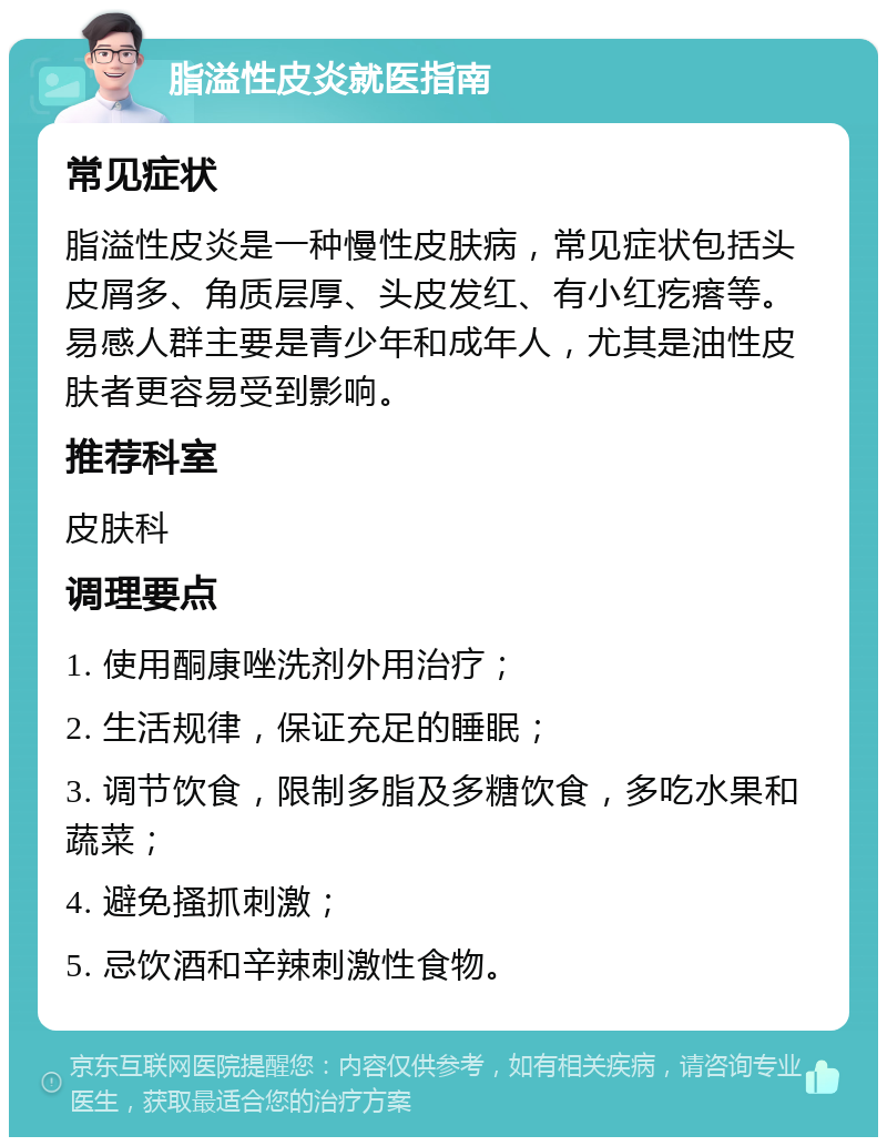 脂溢性皮炎就医指南 常见症状 脂溢性皮炎是一种慢性皮肤病，常见症状包括头皮屑多、角质层厚、头皮发红、有小红疙瘩等。易感人群主要是青少年和成年人，尤其是油性皮肤者更容易受到影响。 推荐科室 皮肤科 调理要点 1. 使用酮康唑洗剂外用治疗； 2. 生活规律，保证充足的睡眠； 3. 调节饮食，限制多脂及多糖饮食，多吃水果和蔬菜； 4. 避免搔抓刺激； 5. 忌饮酒和辛辣刺激性食物。