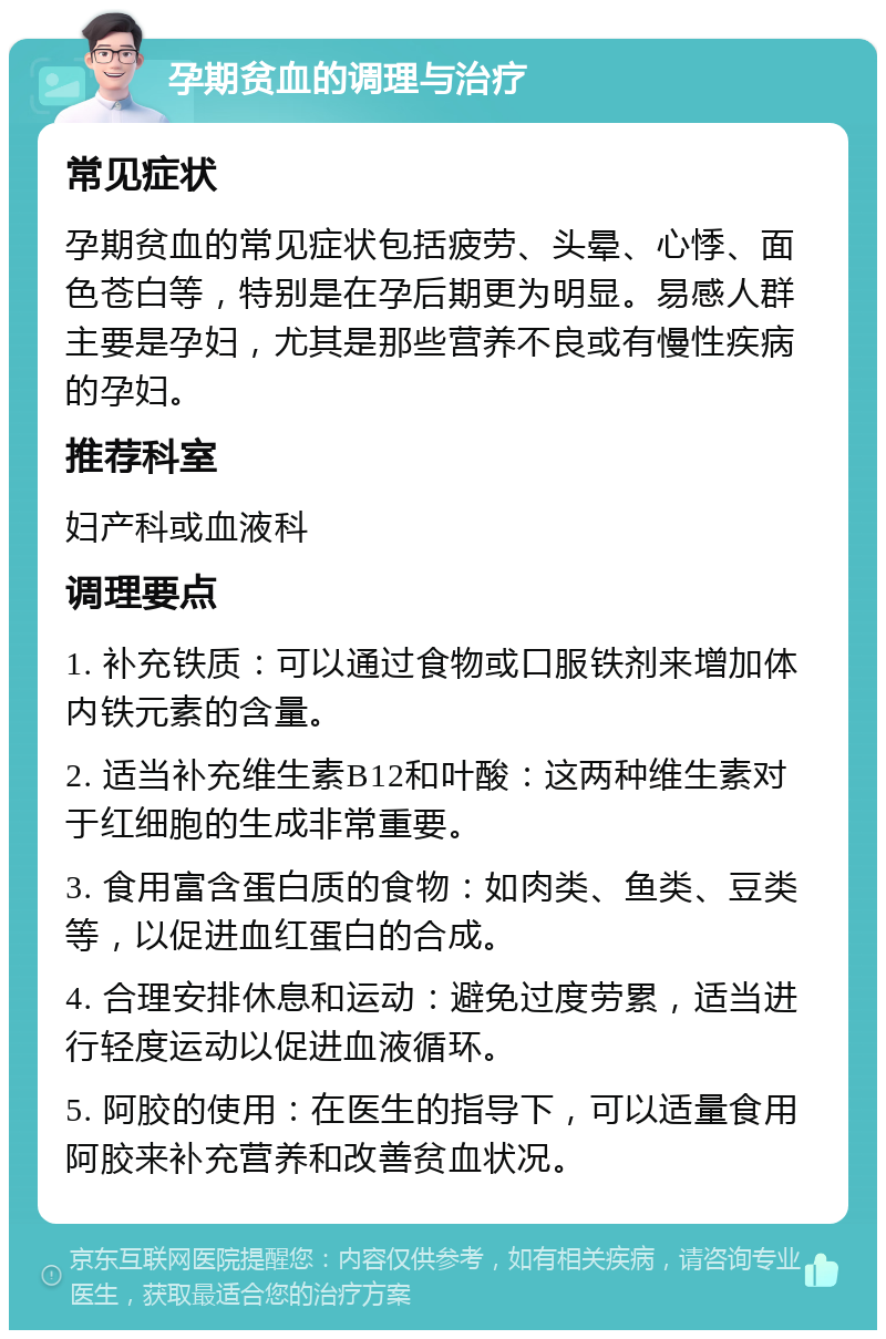 孕期贫血的调理与治疗 常见症状 孕期贫血的常见症状包括疲劳、头晕、心悸、面色苍白等，特别是在孕后期更为明显。易感人群主要是孕妇，尤其是那些营养不良或有慢性疾病的孕妇。 推荐科室 妇产科或血液科 调理要点 1. 补充铁质：可以通过食物或口服铁剂来增加体内铁元素的含量。 2. 适当补充维生素B12和叶酸：这两种维生素对于红细胞的生成非常重要。 3. 食用富含蛋白质的食物：如肉类、鱼类、豆类等，以促进血红蛋白的合成。 4. 合理安排休息和运动：避免过度劳累，适当进行轻度运动以促进血液循环。 5. 阿胶的使用：在医生的指导下，可以适量食用阿胶来补充营养和改善贫血状况。