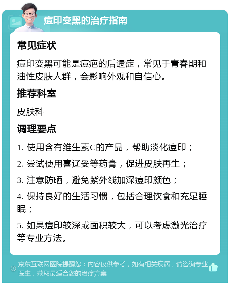 痘印变黑的治疗指南 常见症状 痘印变黑可能是痘疤的后遗症，常见于青春期和油性皮肤人群，会影响外观和自信心。 推荐科室 皮肤科 调理要点 1. 使用含有维生素C的产品，帮助淡化痘印； 2. 尝试使用喜辽妥等药膏，促进皮肤再生； 3. 注意防晒，避免紫外线加深痘印颜色； 4. 保持良好的生活习惯，包括合理饮食和充足睡眠； 5. 如果痘印较深或面积较大，可以考虑激光治疗等专业方法。