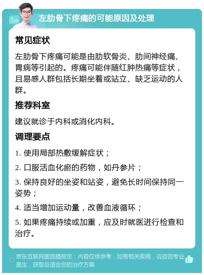 左肋骨下疼痛的可能原因及处理 常见症状 左肋骨下疼痛可能是由肋软骨炎、肋间神经痛、胃病等引起的。疼痛可能伴随红肿热痛等症状，且易感人群包括长期坐着或站立、缺乏运动的人群。 推荐科室 建议就诊于内科或消化内科。 调理要点 1. 使用局部热敷缓解症状； 2. 口服活血化瘀的药物，如丹参片； 3. 保持良好的坐姿和站姿，避免长时间保持同一姿势； 4. 适当增加运动量，改善血液循环； 5. 如果疼痛持续或加重，应及时就医进行检查和治疗。