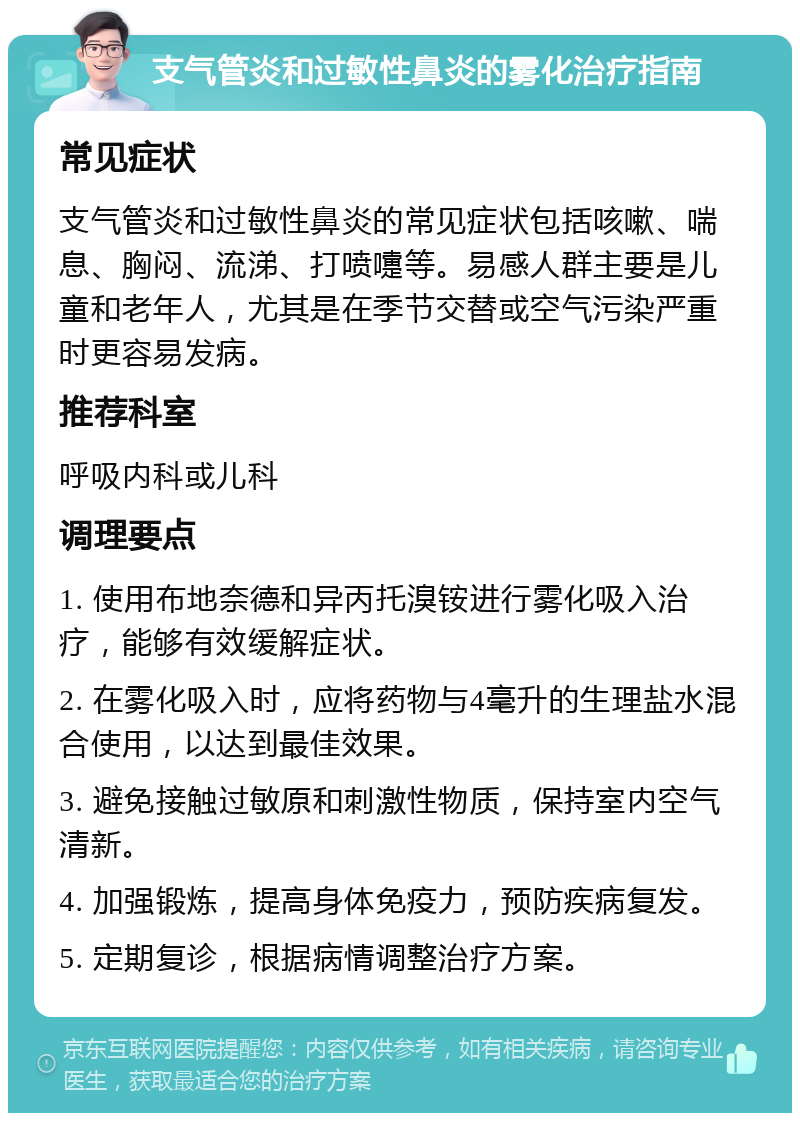 支气管炎和过敏性鼻炎的雾化治疗指南 常见症状 支气管炎和过敏性鼻炎的常见症状包括咳嗽、喘息、胸闷、流涕、打喷嚏等。易感人群主要是儿童和老年人，尤其是在季节交替或空气污染严重时更容易发病。 推荐科室 呼吸内科或儿科 调理要点 1. 使用布地奈德和异丙托溴铵进行雾化吸入治疗，能够有效缓解症状。 2. 在雾化吸入时，应将药物与4毫升的生理盐水混合使用，以达到最佳效果。 3. 避免接触过敏原和刺激性物质，保持室内空气清新。 4. 加强锻炼，提高身体免疫力，预防疾病复发。 5. 定期复诊，根据病情调整治疗方案。